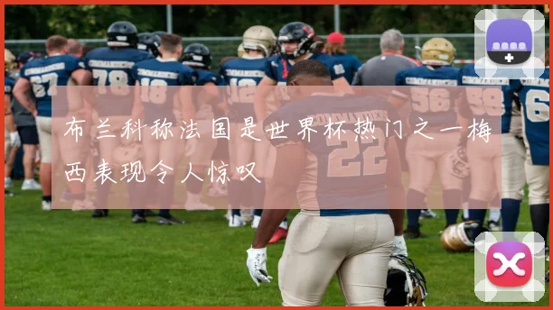 布兰科称法国是世界杯热门之一梅西表现令人惊叹