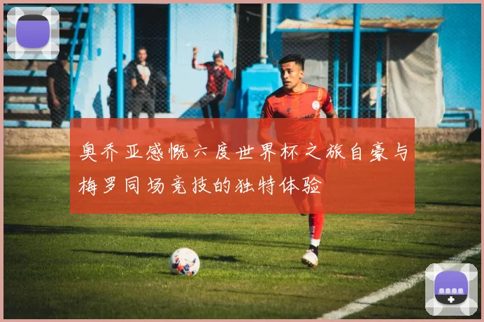 奥乔亚感慨六度世界杯之旅自豪与梅罗同场竞技的独特体验