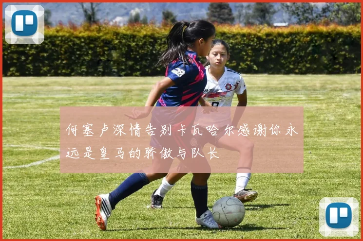 何塞卢深情告别卡瓦哈尔感谢你永远是皇马的骄傲与队长
