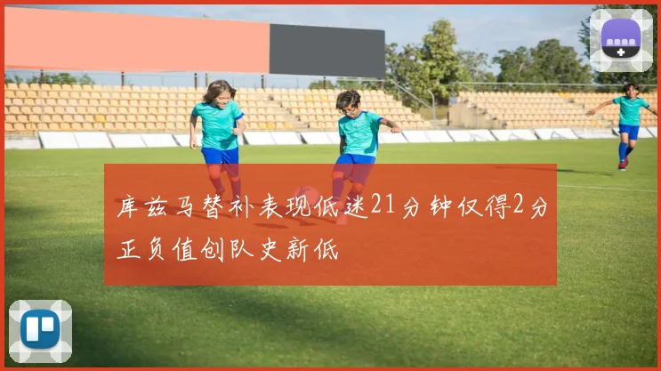 库兹马替补表现低迷21分钟仅得2分正负值创队史新低