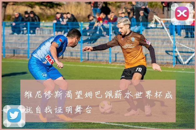 维尼修斯渴望姆巴佩薪水世界杯成就自我证明舞台