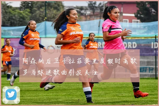 阿森纳后卫卡拉菲奥里度假时高歌罗马球迷歌曲引发关注