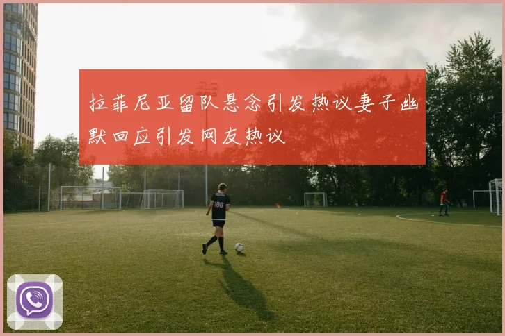 拉菲尼亚留队悬念引发热议妻子幽默回应引发网友热议