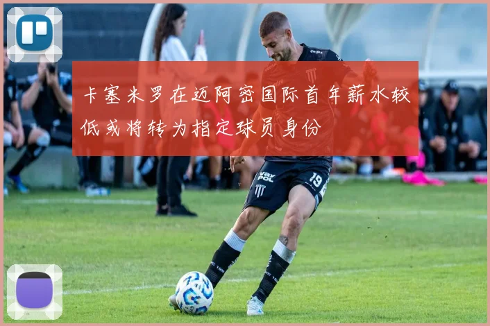 卡塞米罗在迈阿密国际首年薪水较低或将转为指定球员身份