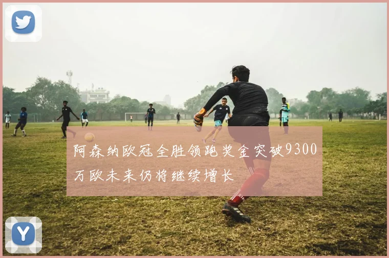 阿森纳欧冠全胜领跑奖金突破9300万欧未来仍将继续增长