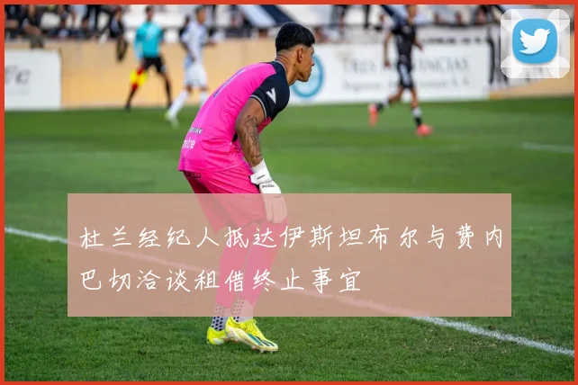 杜兰经纪人抵达伊斯坦布尔与费内巴切洽谈租借终止事宜