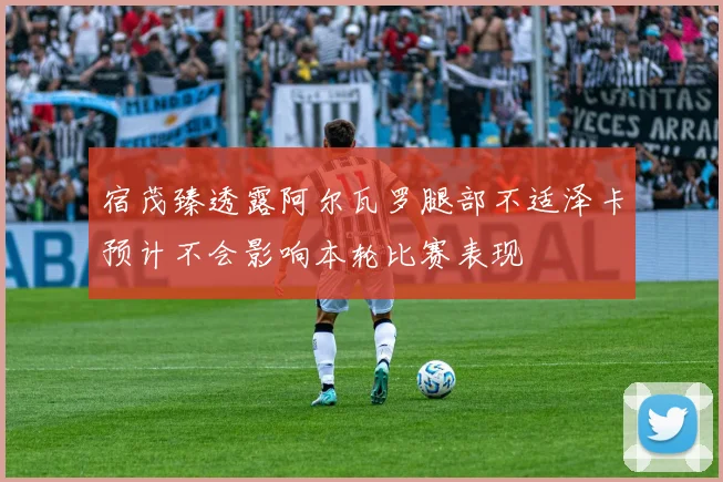 宿茂臻透露阿尔瓦罗腿部不适泽卡预计不会影响本轮比赛表现