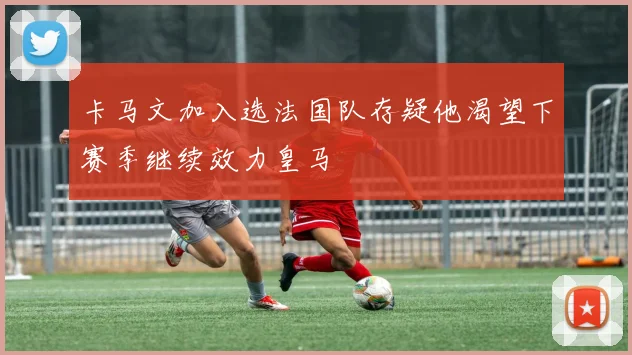 卡马文加入选法国队存疑他渴望下赛季继续效力皇马