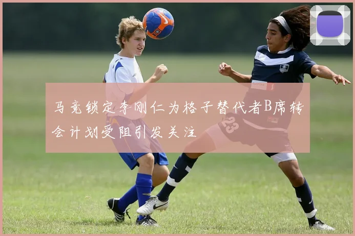 马竞锁定李刚仁为格子替代者B席转会计划受阻引发关注