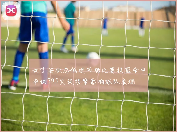 坎宁安状态低迷两场比赛投篮命中率仅395失误频繁影响球队表现